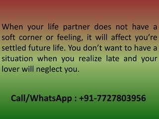 Call/WhatsApp : +91-7727803956
When your life partner does not have a
soft corner or feeling, it will affect you’re
settled future life. You don’t want to have a
situation when you realize late and your
lover will neglect you.
 