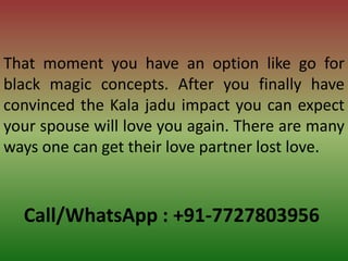 Call/WhatsApp : +91-7727803956
That moment you have an option like go for
black magic concepts. After you finally have
convinced the Kala jadu impact you can expect
your spouse will love you again. There are many
ways one can get their love partner lost love.
 