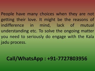 Call/WhatsApp : +91-7727803956
People have many choices when they are not
getting their love. It might be the reasons of
indifference in mind, lack of mutual
understanding etc. To solve the ongoing matter
you need to seriously do engage with the Kala
jadu process.
 