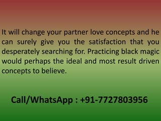 Call/WhatsApp : +91-7727803956
It will change your partner love concepts and he
can surely give you the satisfaction that you
desperately searching for. Practicing black magic
would perhaps the ideal and most result driven
concepts to believe.
 