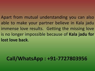 Call/WhatsApp : +91-7727803956
Apart from mutual understanding you can also
able to make your partner believe in Kala jadu
immense love results. Getting the missing love
is no longer impossible because of Kala jadu for
lost love back.
 