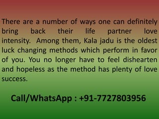 Call/WhatsApp : +91-7727803956
There are a number of ways one can definitely
bring back their life partner love
intensity. Among them, Kala jadu is the oldest
luck changing methods which perform in favor
of you. You no longer have to feel dishearten
and hopeless as the method has plenty of love
success.
 