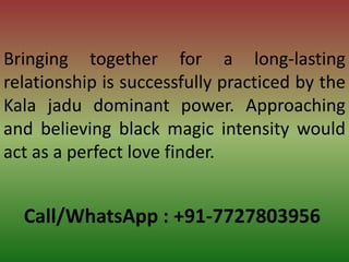 Call/WhatsApp : +91-7727803956
Bringing together for a long-lasting
relationship is successfully practiced by the
Kala jadu dominant power. Approaching
and believing black magic intensity would
act as a perfect love finder.
 