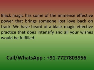 Call/WhatsApp : +91-7727803956
Black magic has some of the immense effective
power that brings someone lost love back on
track. We have heard of a black magic effective
practice that does intensify and all your wishes
would be fulfilled.
 