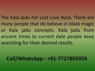 Call/WhatsApp : +91-7727803956
The Kala Jadu For Lost Love Back, There are
many people that do believe in black magic
or Kala jadu concepts. Kala jadu from
ancient times to current date people keep
searching for their desired results.
 