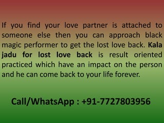 Call/WhatsApp : +91-7727803956
If you find your love partner is attached to
someone else then you can approach black
magic performer to get the lost love back. Kala
jadu for lost love back is result oriented
practiced which have an impact on the person
and he can come back to your life forever.
 