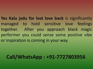 Call/WhatsApp : +91-7727803956
Yes Kala jadu for lost love back is significantly
managed to hold sensitive love feelings
together. After you approach black magic
performer you could sense some positive vibe
or inspiration is coming in your way.
 
