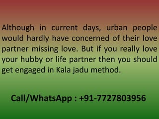 Call/WhatsApp : +91-7727803956
Although in current days, urban people
would hardly have concerned of their love
partner missing love. But if you really love
your hubby or life partner then you should
get engaged in Kala jadu method.
 