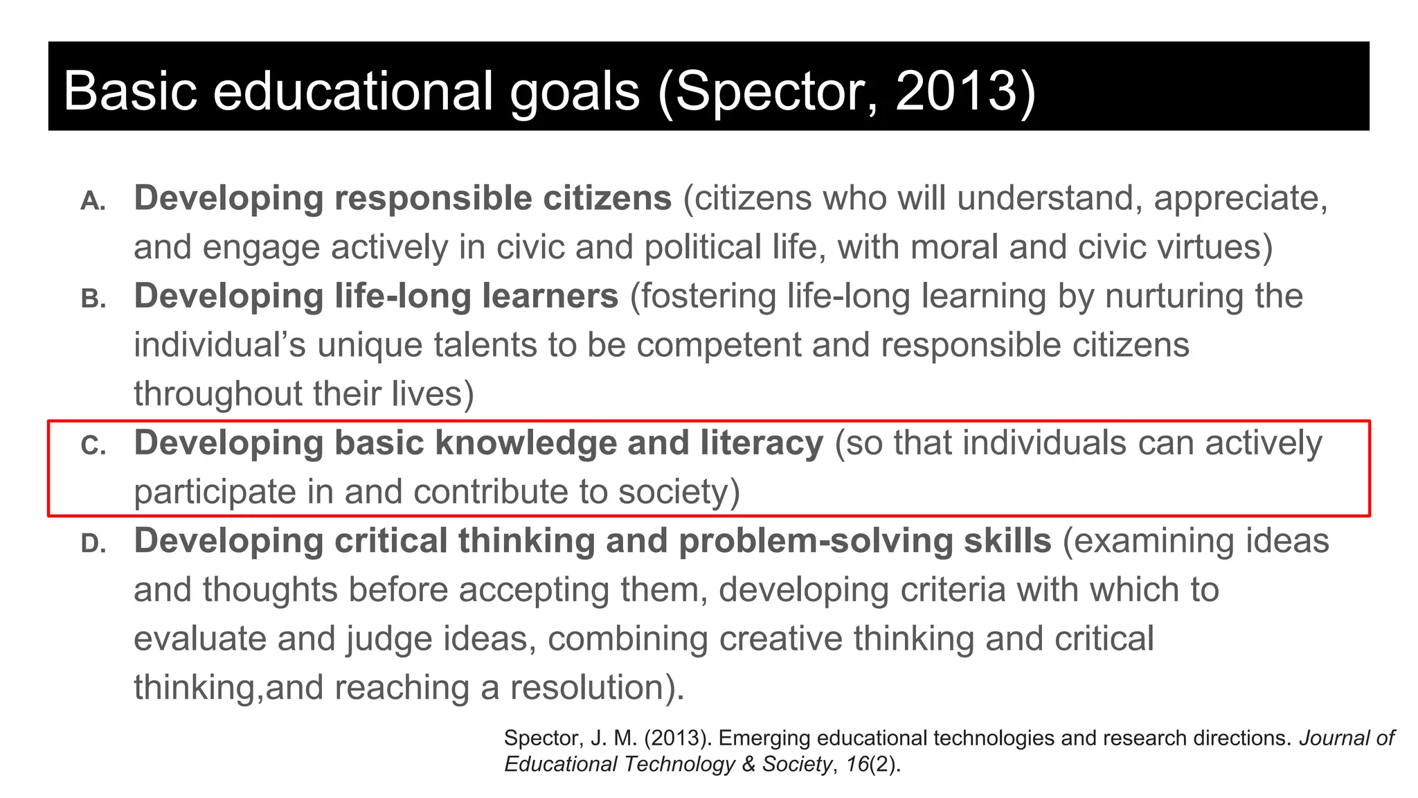 Basic educational goals (Spector, 2013)
A. Developing responsible citizens (citizens who will understand, appreciate,
and engage actively in civic and political life, with moral and civic virtues)
B. Developing life-long learners (fostering life-long learning by nurturing the
individual’s unique talents to be competent and responsible citizens
throughout their lives)
C. Developing basic knowledge and literacy (so that individuals can actively
participate in and contribute to society)
D. Developing critical thinking and problem-solving skills (examining ideas
and thoughts before accepting them, developing criteria with which to
evaluate and judge ideas, combining creative thinking and critical
thinking,and reaching a resolution).
Spector, J. M. (2013). Emerging educational technologies and research directions. Journal of
Educational Technology & Society, 16(2).
 