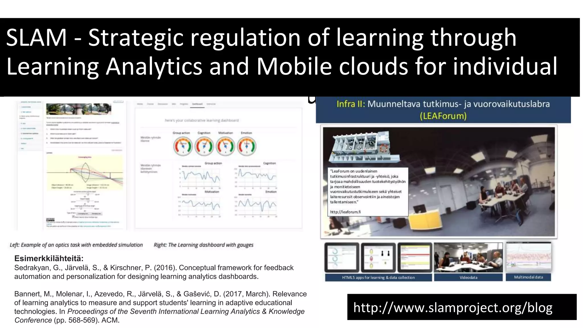 SLAM - Strategic regulation of learning through
Learning Analytics and Mobile clouds for individual
and collaborative learning success
http://www.slamproject.org/blog
Esimerkkilähteitä:
Sedrakyan, G., Järvelä, S., & Kirschner, P. (2016). Conceptual framework for feedback
automation and personalization for designing learning analytics dashboards.
Bannert, M., Molenar, I., Azevedo, R., Järvelä, S., & Gašević, D. (2017, March). Relevance
of learning analytics to measure and support students' learning in adaptive educational
technologies. In Proceedings of the Seventh International Learning Analytics & Knowledge
Conference (pp. 568-569). ACM.
 