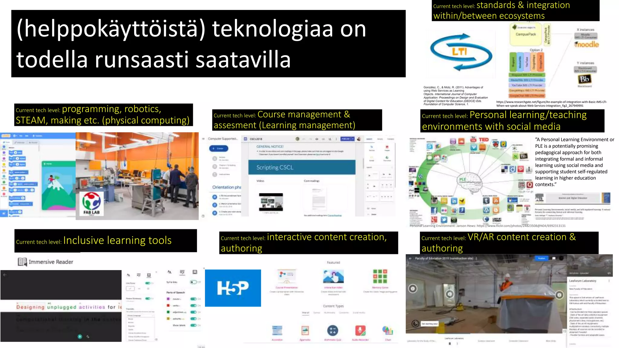 Current tech level: programming, robotics,
STEAM, making etc. (physical computing)
Current tech level: Personal learning/teaching
environments with social media
Personal Learning Environment: Janson Hews: https://www.flickr.com/photos/24823508@N04/6992313131
”A Personal Learning Environment or
PLE is a potentially promising
pedagogical approach for both
integrating formal and informal
learning using social media and
supporting student self-regulated
learning in higher education
contexts.”
Current tech level: interactive content creation,
authoring
https://www.researchgate.net/figure/An-example-of-integration-with-Basic-IMS-LTI-
When-we-speak-about-Web-Services-integration_fig2_267949991
González, C., & Motz, R. (2011). Advantages of
using Web Services as Learning
Objects. International Journal of Computer
Application: Proceedings on Design and Evaluation
of Digital Content for Education (DEDCE) Eds.
Foundation of Computer Science, 1.
Current tech level: standards & integration
within/between ecosystems
(helppokäyttöistä) teknologiaa on
todella runsaasti saatavilla
 