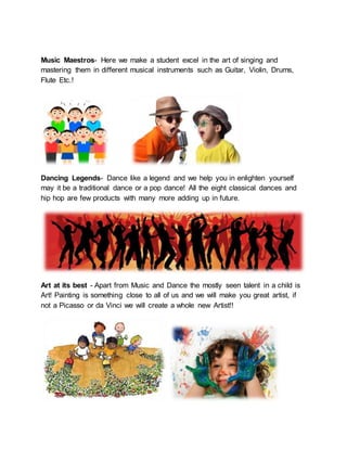 Music Maestros- Here we make a student excel in the art of singing and
mastering them in different musical instruments such as Guitar, Violin, Drums,
Flute Etc.!
Dancing Legends- Dance like a legend and we help you in enlighten yourself
may it be a traditional dance or a pop dance! All the eight classical dances and
hip hop are few products with many more adding up in future.
Art at its best - Apart from Music and Dance the mostly seen talent in a child is
Art! Painting is something close to all of us and we will make you great artist, if
not a Picasso or da Vinci we will create a whole new Artist!!
 