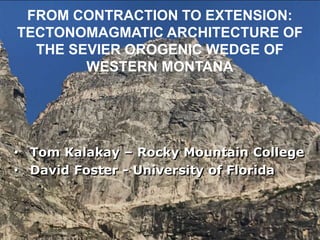 FROM CONTRACTION TO EXTENSION:
TECTONOMAGMATIC ARCHITECTURE OF
THE SEVIER OROGENIC WEDGE OF
WESTERN MONTANA
• Tom Kalakay – Rocky Mountain College
• David Foster - University of Florida
 