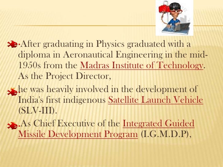 abdul kalam graduated in physics from st joseph s college tiruchirapalli After completing his school education, kalam graduated in physics from st joseph's college, tiruchirapallihe then graduated with a diploma in aeronautical engineering in the mid-1950s from the madras institute of technologyas the project director, he was heavily involved in the development of india 's first indigenous satellite launch. abdul kalam graduated in physics from st joseph s college tiruchirapalli After completing his school education, kalam graduated in physics from st joseph's college, tiruchirapallihe then graduated with a diploma in aeronautical engineering in the mid-1950s from the madras institute of technologyas the project director, he was heavily involved in the development of india 's first indigenous satellite launch.