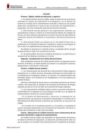 Número 248 Jueves, 25 de octubre de 2012 Página 41616 
Acuerdo 
Primero.- Objeto, ámbito de aplicación y vigencia. 
1.- El presente Acuerdo tiene por objeto regular el desarrollo de los derechos 
sindicales en materia de modificación en la obligación o en el régimen de 
asistencia al trabajo de los representantes sindicales a efectos de que puedan 
desarrollar racionalmente el ejercicio de sus funciones de representación y 
negociación, así como el adecuado desarrollo de derechos sindicales. 
2.- Este Acuerdo será de aplicación a las organizaciones sindicales con 
representación unitaria o sindical en la Administración Pública de la Región de 
Murcia, por tanto afectará expresamente al ámbito sectorial de administración 
y servicios, docente de enseñanza no universitaria y del Servicio Murciano de 
Salud. 
3.- Este Acuerdo tendrá una vigencia de un año desde la fecha de su 
ratificación por el Consejo de Gobierno. Finalizada su vigencia se prorrogará de 
año en año si no mediara denuncia expresa de una de las partes. 
No obstante lo dispuesto en el párrafo anterior, el apartado décimo de este 
Acuerdo entrará en vigor en el momento de su firma. 
4.- Las partes podrán denunciar el presente Acuerdo por incumplimiento de 
cualquiera de las cláusulas contenidas en el mismo. 
Segundo.- Competencias de la Mesa General Común 
Será competencia exclusiva de la Mesa General Común la negociación de los 
derechos sindicales y de todos aquellos que afecten a la negociación colectiva, 
representación y participación institucional. 
Tercero.- Crédito horario sindical. 
1.- Los representantes del personal de la Administración Pública Regional 
dispondrán de un crédito de horas mensuales retribuidas de conformidad con 
lo establecido en la legislación estatal y, en concreto, en el Estatuto Básico del 
Empleado Público, en el Estatuto de los Trabajadores y en la Ley Orgánica de 
Libertad Sindical. 
Asimismo, disfrutarán de los permisos no retribuidos previstos en las normas 
citadas y del tiempo para la realización de funciones de Prevención de Riesgos 
Laborales previsto en la Ley 31/1995, de Prevención de Riesgos Laborales. 
2.- Las organizaciones sindicales podrán constituir secciones sindicales de 
conformidad con lo dispuesto en la Ley Orgánica 11/1985, de 2 de agosto de 
Libertad sindical, teniendo en cuenta lo siguiente: 
- En el ámbito de Administración y Servicios, la totalidad de los 
establecimientos cuyo personal se encuentre representado en el ámbito de la 
Mesa Sectorial de Administración y Servicios que constituirán un solo centro de 
trabajo. 
- En el ámbito de la enseñanza docente no universitaria, la totalidad de 
centros docentes dependientes de la Consejería de Educación, Formación y 
Empleo que constituirán un solo centro de trabajo. 
Cuarto.- Adecuación de créditos horarios como consecuencia de los 
procesos electorales a órganos de representación. 
Los créditos horarios totales que dispondrán los representantes del personal 
en todos los ámbitos de negociación, se adecuarán automáticamente cada vez 
que se produzca una variación como consecuencia de la celebración de procesos 
NPE: A-251012-15110 
 