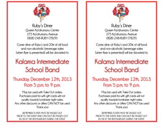 Ruby’s Diner
Queen Ka’ahumanu Center
275 Ka’ahumanu Avenue
(808) 248-RUBY (7829)
Come dine at Ruby’s and 20% of all food
and non-alcoholic beverage sales
(when flyer is presented) will be donated to
Kalama Intermediate
School Band
Thursday, December 12th, 2013
From 5 p.m. to 9 p.m.
May be used with Take-Out orders.
Purchases paid for with gift cards will not
qualify towards fundraiser night sales.
Any other discounts or offers CAN NOT be used
Thank you!
REMEMBER: FLYERS MUST BE PASSED OUT
PRIOR TO THE EVENT AND CAN NOT BE PASSED OUT
IN OR AT THE RESTAURAUNT DURING THE EVENT.
Ruby’s Diner
Queen Ka’ahumanu Center
275 Ka’ahumanu Avenue
(808) 248-RUBY (7829)
Come dine at Ruby’s and 20% of all food
and non-alcoholic beverage sales
(when flyer is presented) will be donated to
Kalama Intermediate
School Band
Thursday, December 12th, 2013
From 5 p.m. to 9 p.m.
May be used with Take-Out orders.
Purchases paid for with gift cards will not
qualify towards fundraiser night sales.
Any other discounts or offers CAN NOT be used
Thank you!
REMEMBER: FLYERS MUST BE PASSED OUT
PRIOR TO THE EVENT AND CAN NOT BE PASSED OUT
IN OR AT THE RESTAURAUNT DURING THE EVENT.
.
 