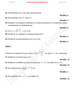 Β1. Να αποδείξετε ότι θ f δεν ζχει ςθμεία καμπισ.
Μονάδες 6
Β2. Να αποδείξετε ότι θ f είναι 1-1.
Μονάδες 7
Β3. Να βρείτε τισ ςυνεχείσ ςυναρτιςεισ f οι οποίεσ ικανοποιοφν τθν παραπάνω ςχζςθ,
αιτιολογώντασ τθν απάντθςι ςασ.
Μονάδες 8
Αν    
2
f x 1 4 x , x 2,2
     .
Β4. Να βρείτε, αν υπάρχουν, τα κρίςιμα ςθμεία τθσ f.
Μονάδες 4
Β5. Να βρείτε τα ολικά ακρότατα τθσ f ςτο *-2,2].
Μονάδες 5
ΘΕΜΑ Γ
Δίνονται οι ςυναρτιςεισ f, g με τφπουσ  
x
1 e
f x
x


 και  
g x x ln x
  αντίςτοιχα.
Γ1. Να βρείτε το ςφνολο τιμών τθσ f.
Μονάδες 10
Γ2. Να βρείτε το πλικοσ των ριηών τθσ εξίςωςθσ x
x e
 , για κάκε x>0, .
Μονάδες 15
Γ3. Να υπολογίςετε το  
x
x 0
lim 1 e ln x



 
Μονάδες 5
Γ4. Να αποδείξετε ότι
1
x
x e e
  για κάκε x>0.
Μονάδες 10
29.03.2021 Αποκλειστικά στο lisari.blogspot.com Page 2 of 2
 