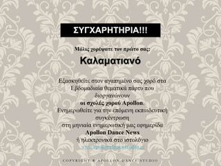 C O P Y R I G H T ® A P O L L O N D A N C E S T U D I O
ΣΥΓΧΑΡΗΤΗΡΙΑ!!!
Μόλις χορέψατε τον πρώτο σας:
Καλαματιανό
Εξασκηθείτε στον αγαπημένο σας χορό στα
Εβδομαδιαία θεματικά πάρτυ που
διοργανώνουν
οι σχολές χορού Apollon.
Ενημερωθείτε για την επόμενη εκπαιδευτική
συγκέντρωση
στη μηνιαία ενημερωτική μας εφημερίδα
Apollon Dance News
ή ηλεκτρονικά στο ιστολόγιο
www.apollondancestudio.gr
 