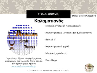 ΤΙ ΘΑ ΜΑΘΟΥΜΕ;
C O P Y R I G H T ® A P O L L O N D A N C E S T U D I O
•Ιστορική αναδρομή Καλαματιανού
•Χαρακτηριστικά μουσικής του Καλαματιανού
•Βασικό B’
•Χαρακτηριστικά χορού
•Μουσικές προτάσεις
•Επανάληψη
Dance Lesson Objective
Καλαματιανός
Περισσότερα βήματα και φιγούρες στους
αγαπημένους σας χορούς θα βρείτε στο site
των σχολών χορού Apollon
www.apollondancestudio.gr
 