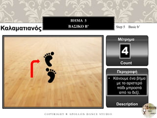 C O P Y R I G H T ® A P O L L O N D A N C E S T U D I O
BHMA 5
ΒΑΣΙΚΟ B’ Step 5 Basic b’
Μέτρημα
Περιγραφή
Description
• Κάνουμε ένα βήμα
με το αριστερό
πόδι μπροστά
από το δεξί.
Count
4
Καλαματιανός
 