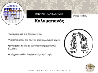 ΙΣΤΟΡΙΚΗ ΑΝΑΔΡΟΜΗ
C O P Y R I G H T ® A P O L L O N D A N C E S T U D I O
Dance History
Καλαματιανός
•Κατάγεται από την Πελοπόννησο
•Αποτελεί μέρος του συρτού αρχαιοελληνικού χορού
•Συναντάται σε όλα τα γεωγραφικά τμήματα της
Ελλάδας
•Υπάρχουν πολλές διαφορετικές παραλλαγές
 
