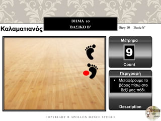 C O P Y R I G H T ® A P O L L O N D A N C E S T U D I O
BHMA 10
ΒΑΣΙΚΟ B’ Step 10 Basic b’
Μέτρημα
9
Περιγραφή
Description
• Μεταφέρουμε το
βάρος πίσω στο
δεξί μας πόδι.
Count
Καλαματιανός
 