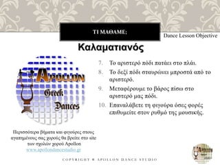 ΤΙ ΜΑΘΑΜΕ;
C O P Y R I G H T ® A P O L L O N D A N C E S T U D I O
7. Το αριστερό πόδι πατάει στο πλάι.
8. Το δεξί πόδι σταυρώνει μπροστά από το
αριστερό.
9. Μεταφέρουμε το βάρος πίσω στο
αριστερό μας πόδι.
10. Επαναλάβετε τη φιγούρα όσες φορές
επιθυμείτε στον ρυθμό της μουσικής.
Dance Lesson Objective
Περισσότερα βήματα και φιγούρες στους
αγαπημένους σας χορούς θα βρείτε στο site
των σχολών χορού Apollon
www.apollondancestudio.gr
Καλαματιανός
 