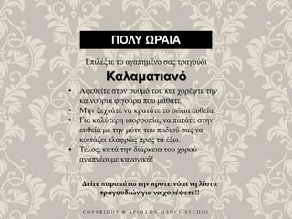C O P Y R I G H T ® A P O L L O N D A N C E S T U D I O
ΠΟΛΥ ΩΡΑΙΑ
Επιλέξτε το αγαπημένο σας τραγούδι
• Αφεθείτε στον ρυθμό του και χορέψτε την
καινούρια φιγούρα που μάθατε.
• Μην ξεχνάτε να κρατάτε το σώμα ευθεία.
• Για καλύτερη ισορροπία, να πατάτε στην
ευθεία με την μύτη του ποδιού σας να
κοιτάζει ελαφρώς προς τα έξω.
• Τέλος, κατά την διάρκεια του χορού
αναπνέουμε κανονικά!
Καλαματιανό
Δείτε παρακάτω την προτεινόμενη λίστα
τραγουδιών για να χορέψετε!!
 