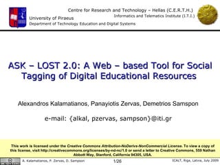ASK – LOST 2.0: A Web – based Tool for Social Tagging of Digital Educational Resources [Best Short Paper Award] Alexandros Kalamatianos, Panayiotis Zervas, Demetrios Samspon e-mail: {alkal, pzervas, sampson}@iti.gr This work is licensed under the  Creative Commons Attribution-NoDerivs-NonCommercial License . To view a copy of this license, visit http://creativecommons.org/licenses/by-nd-nc/1.0 or send a letter to Creative Commons, 559 Nathan Abbott Way, Stanford, California 94305, USA. 