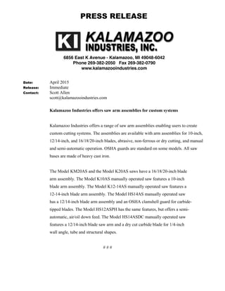 Date: April 2015
Release: Immediate
Contact: Scott Allen
scott@kalamazooindustries.com
Kalamazoo Industries offers saw arm assemblies for custom systems
Kalamazoo Industries offers a range of saw arm assemblies enabling users to create
custom cutting systems. The assemblies are available with arm assemblies for 10-inch,
12/14-inch, and 16/18/20-inch blades, abrasive, non-ferrous or dry cutting, and manual
and semi-automatic operation. OSHA guards are standard on some models. All saw
bases are made of heavy cast iron.
The Model KM20AS and the Model K20AS saws have a 16/18/20-inch blade
arm assembly. The Model K10AS manually operated saw features a 10-inch
blade arm assembly. The Model K12-14AS manually operated saw features a
12-14-inch blade arm assembly. The Model HS14AS manually operated saw
has a 12/14-inch blade arm assembly and an OSHA clamshell guard for carbide-
tipped blades. The Model HS12ASPH has the same features, but offers a semi-
automatic, air/oil down feed. The Model HS14ASDC manually operated saw
features a 12/14-inch blade saw arm and a dry cut carbide blade for 1/4-inch
wall angle, tube and structural shapes.
# # #
PRESS RELEASE
 