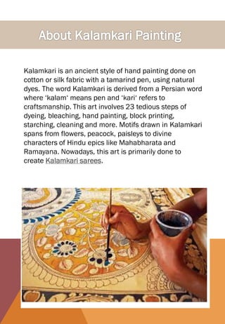 Kalamkari is an ancient style of hand painting done on
cotton or silk fabric with a tamarind pen, using natural
dyes. The word Kalamkari is derived from a Persian word
where ‘kalam‘ means pen and ‘kari‘ refers to
craftsmanship. This art involves 23 tedious steps of
dyeing, bleaching, hand painting, block printing,
starching, cleaning and more. Motifs drawn in Kalamkari
spans from flowers, peacock, paisleys to divine
characters of Hindu epics like Mahabharata and
Ramayana. Nowadays, this art is primarily done to
create Kalamkari sarees.
 