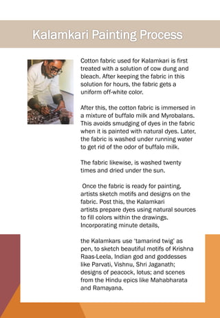 Cotton fabric used for Kalamkari is first
treated with a solution of cow dung and
bleach. After keeping the fabric in this
solution for hours, the fabric gets a
uniform off-white color.
After this, the cotton fabric is immersed in
a mixture of buffalo milk and Myrobalans.
This avoids smudging of dyes in the fabric
when it is painted with natural dyes. Later,
the fabric is washed under running water
to get rid of the odor of buffalo milk.
The fabric likewise, is washed twenty
times and dried under the sun.
Once the fabric is ready for painting,
artists sketch motifs and designs on the
fabric. Post this, the Kalamkari
artists prepare dyes using natural sources
to fill colors within the drawings.
Incorporating minute details,
the Kalamkars use ‘tamarind twig’ as
pen, to sketch beautiful motifs of Krishna
Raas-Leela, Indian god and goddesses
like Parvati, Vishnu, Shri Jaganath;
designs of peacock, lotus; and scenes
from the Hindu epics like Mahabharata
and Ramayana.
 