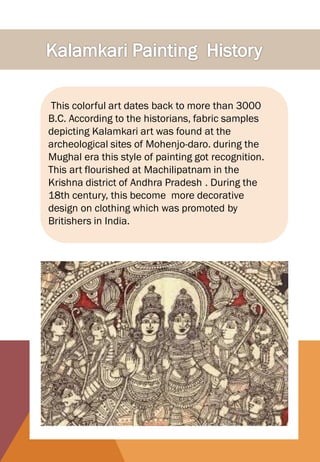 This colorful art dates back to more than 3000
B.C. According to the historians, fabric samples
depicting Kalamkari art was found at the
archeological sites of Mohenjo-daro. during the
Mughal era this style of painting got recognition.
This art flourished at Machilipatnam in the
Krishna district of Andhra Pradesh . During the
18th century, this become more decorative
design on clothing which was promoted by
Britishers in India.
 