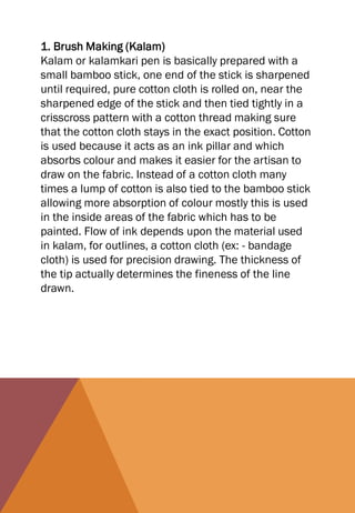 1. Brush Making (Kalam)
Kalam or kalamkari pen is basically prepared with a
small bamboo stick, one end of the stick is sharpened
until required, pure cotton cloth is rolled on, near the
sharpened edge of the stick and then tied tightly in a
crisscross pattern with a cotton thread making sure
that the cotton cloth stays in the exact position. Cotton
is used because it acts as an ink pillar and which
absorbs colour and makes it easier for the artisan to
draw on the fabric. Instead of a cotton cloth many
times a lump of cotton is also tied to the bamboo stick
allowing more absorption of colour mostly this is used
in the inside areas of the fabric which has to be
painted. Flow of ink depends upon the material used
in kalam, for outlines, a cotton cloth (ex: - bandage
cloth) is used for precision drawing. The thickness of
the tip actually determines the fineness of the line
drawn.
 
