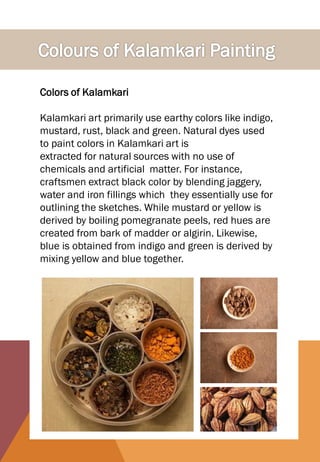 Colors of Kalamkari
Kalamkari art primarily use earthy colors like indigo,
mustard, rust, black and green. Natural dyes used
to paint colors in Kalamkari art is
extracted for natural sources with no use of
chemicals and artificial matter. For instance,
craftsmen extract black color by blending jaggery,
water and iron fillings which they essentially use for
outlining the sketches. While mustard or yellow is
derived by boiling pomegranate peels, red hues are
created from bark of madder or algirin. Likewise,
blue is obtained from indigo and green is derived by
mixing yellow and blue together.
 
