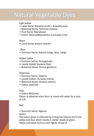 Light yellow
• Local Name: Karakha pindhi / Kadukka pinju
• Botanical Name: Terminlia chebula
• Fruit Name: Mayrabolan
• Colour ObtainedMayrabolan is actually a fruit
Black
• Local Name: Kassim kaaram
: Blue
• Common Name: Natural Indigo, blue, indigo
Golden yellow
• Common Name: Pomegranate
• Locally Called: Karakha Pooh
• Botanical Name: Punica granatum
Rosemary
• Common Name: Catechu
• Locally Called : Suryada chakka
• Botanical Name: Accacia catechu
• Colour obtained:
Gray
• Colour Obtained:
Colour is obtained when Alum is mixed with water for a ratio
of 1:4.
Red
• Common Name: Algerian
Green.
The colour green is obtained by mixing two colours which are
yellow and blue which results in darker shade of green,
Yellow and black forms a more lighter shade of
 