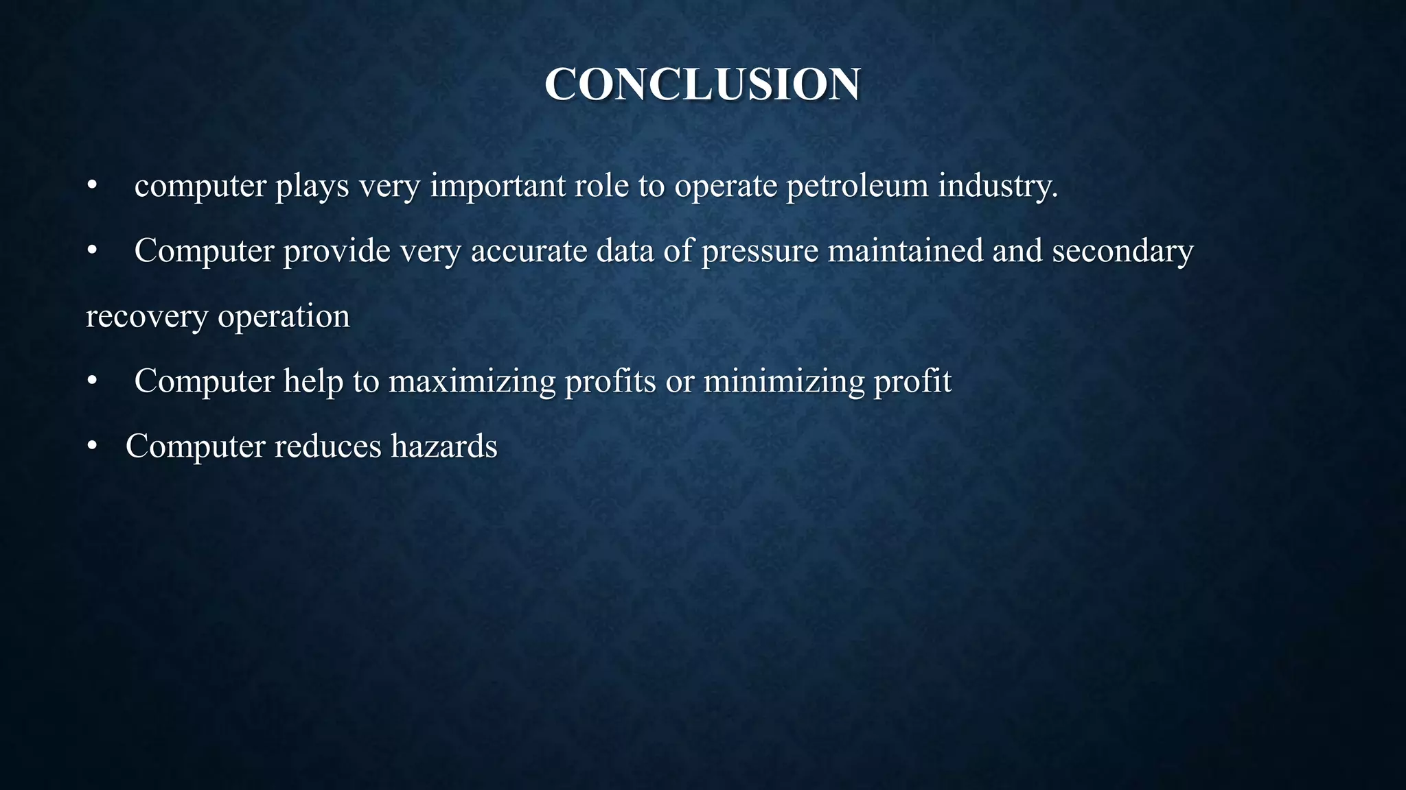 CONCLUSION
• computer plays very important role to operate petroleum industry.
• Computer provide very accurate data of pressure maintained and secondary
recovery operation
• Computer help to maximizing profits or minimizing profit
• Computer reduces hazards
 