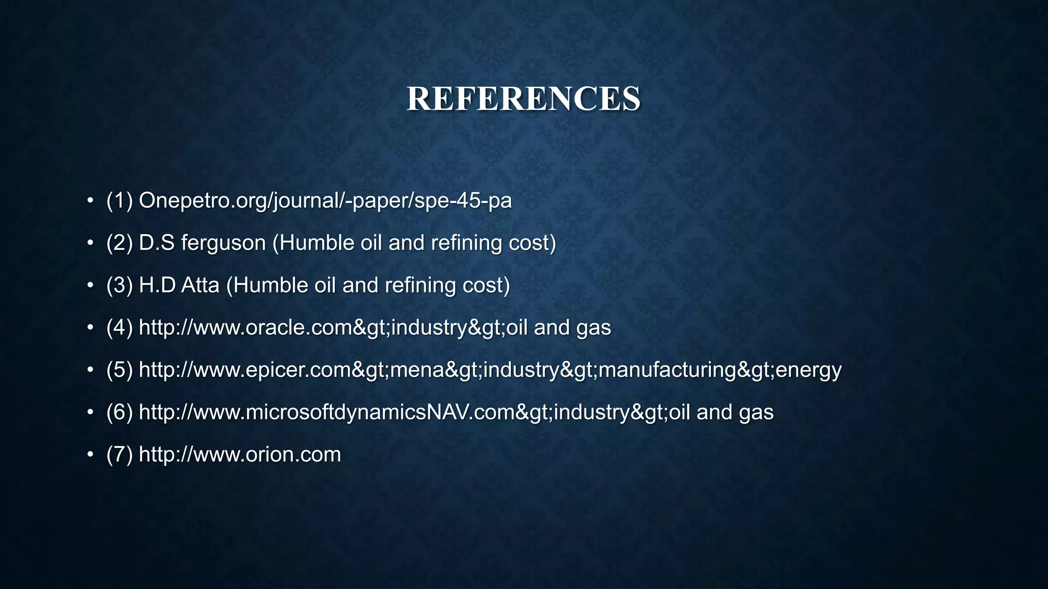 REFERENCES
• (1) Onepetro.org/journal/-paper/spe-45-pa
• (2) D.S ferguson (Humble oil and refining cost)
• (3) H.D Atta (Humble oil and refining cost)
• (4) http://www.oracle.com>industry>oil and gas
• (5) http://www.epicer.com>mena>industry>manufacturing>energy
• (6) http://www.microsoftdynamicsNAV.com>industry>oil and gas
• (7) http://www.orion.com
 
