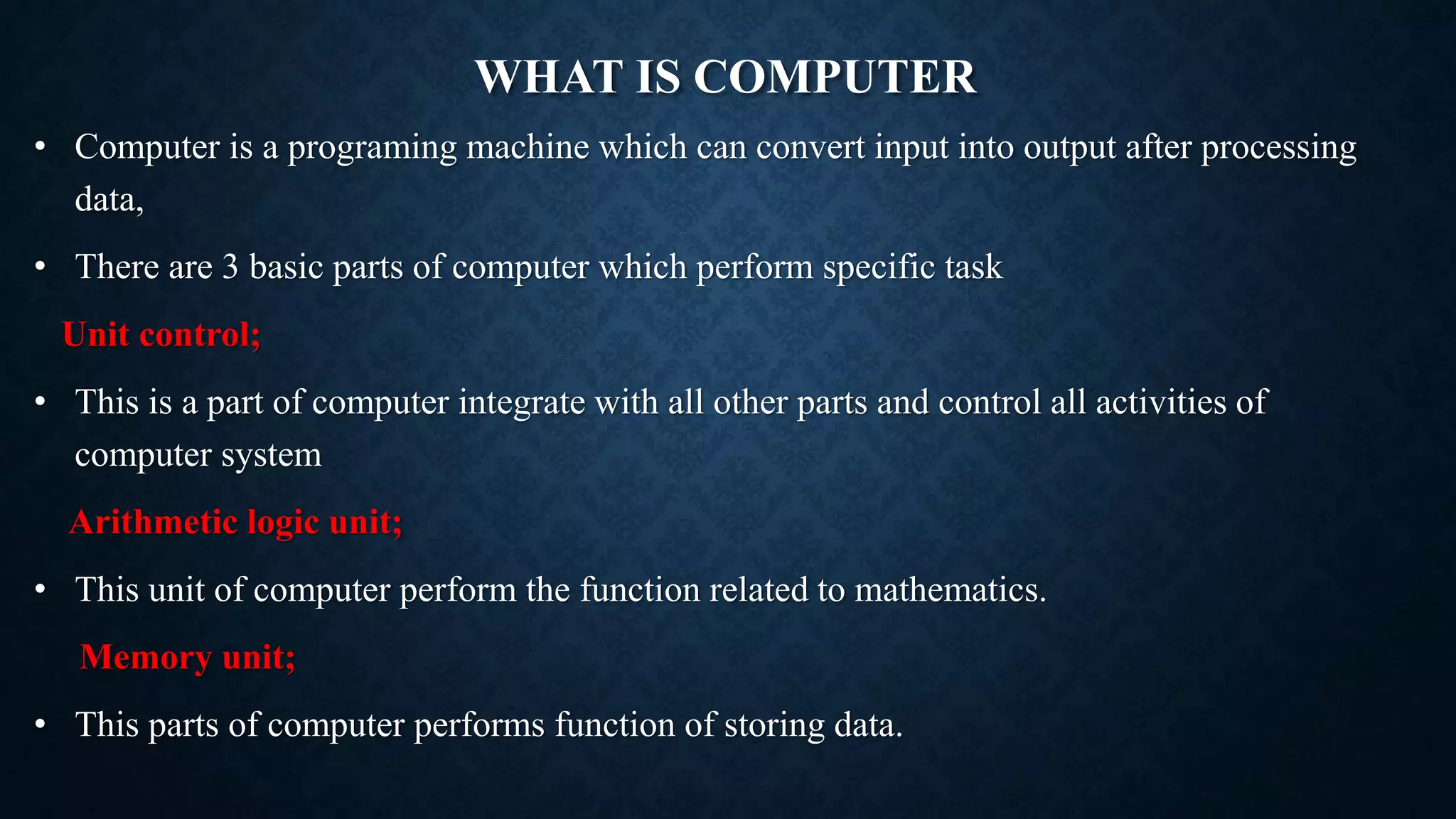 WHAT IS COMPUTER
• Computer is a programing machine which can convert input into output after processing
data,
• There are 3 basic parts of computer which perform specific task
Unit control;
• This is a part of computer integrate with all other parts and control all activities of
computer system
Arithmetic logic unit;
• This unit of computer perform the function related to mathematics.
Memory unit;
• This parts of computer performs function of storing data.
 