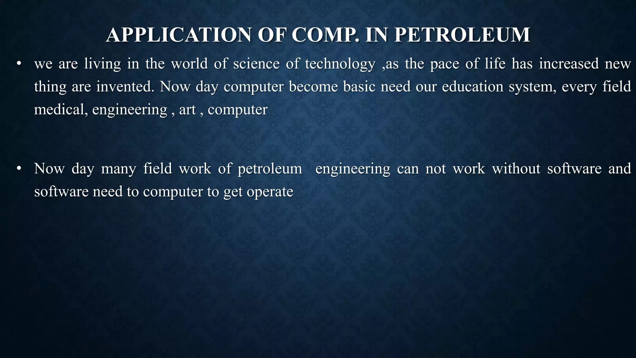 APPLICATION OF COMP. IN PETROLEUM
• we are living in the world of science of technology ,as the pace of life has increased new
thing are invented. Now day computer become basic need our education system, every field
medical, engineering , art , computer
• Now day many field work of petroleum engineering can not work without software and
software need to computer to get operate
 