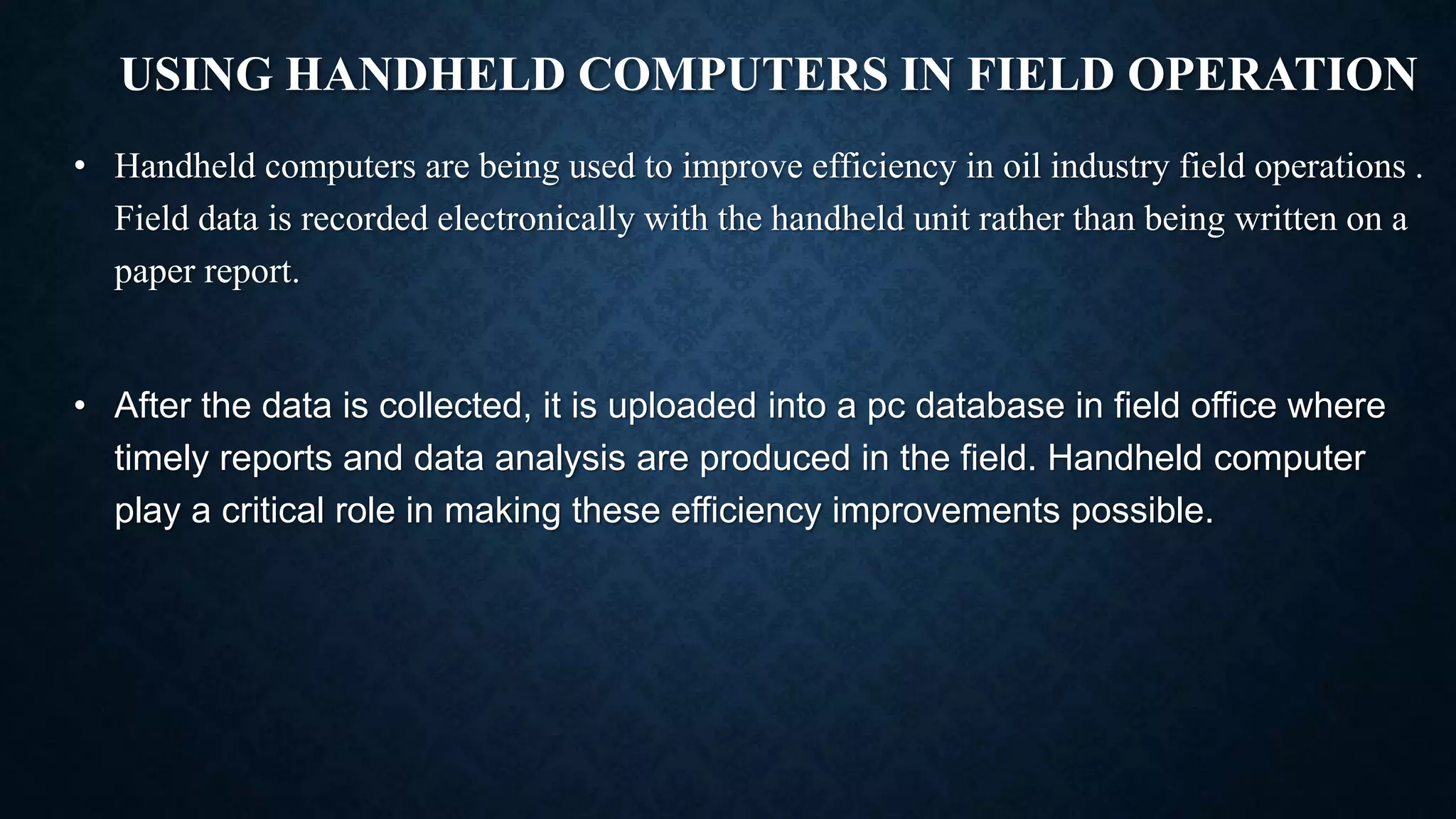 USING HANDHELD COMPUTERS IN FIELD OPERATION
• Handheld computers are being used to improve efficiency in oil industry field operations .
Field data is recorded electronically with the handheld unit rather than being written on a
paper report.
• After the data is collected, it is uploaded into a pc database in field office where
timely reports and data analysis are produced in the field. Handheld computer
play a critical role in making these efficiency improvements possible.
 