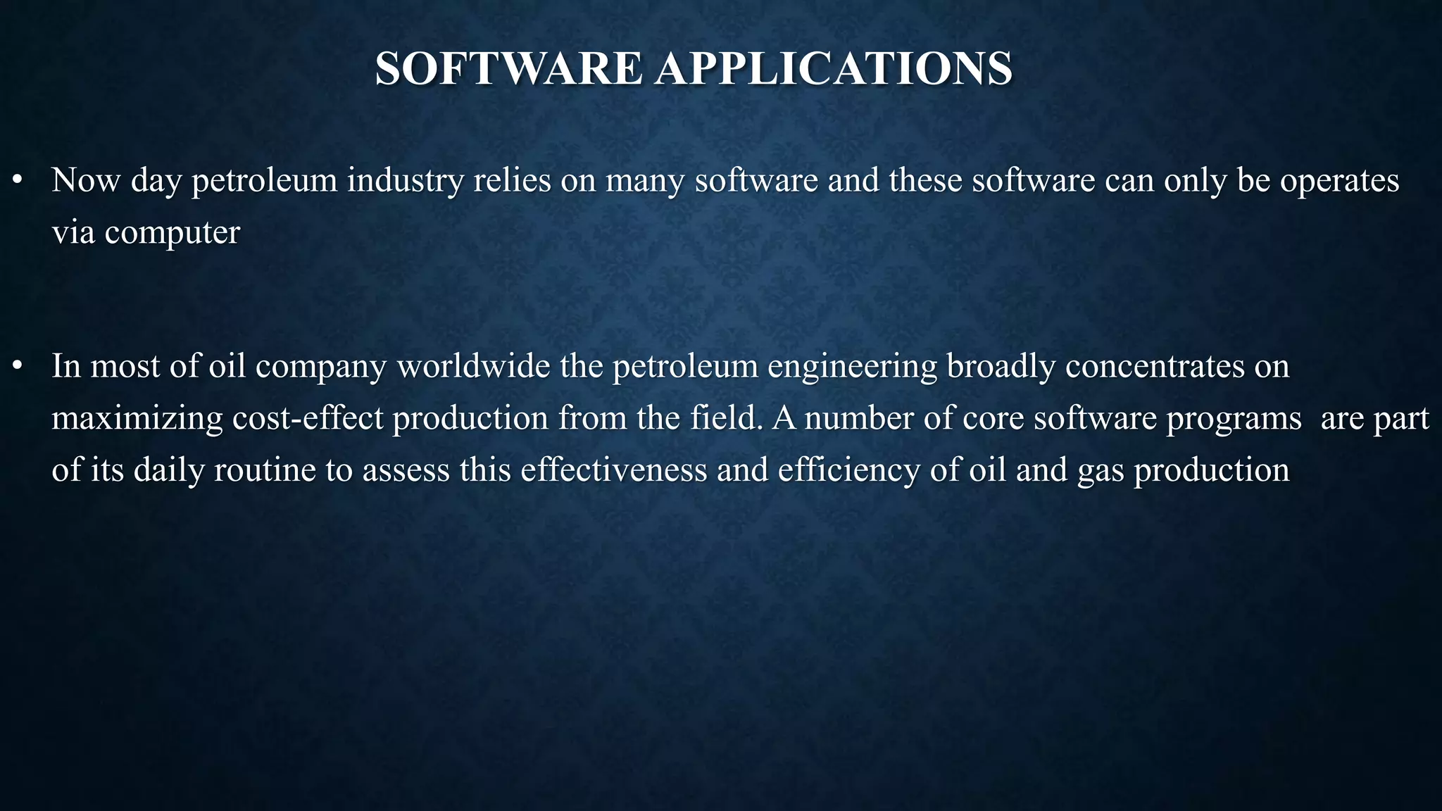 SOFTWARE APPLICATIONS
• Now day petroleum industry relies on many software and these software can only be operates
via computer
• In most of oil company worldwide the petroleum engineering broadly concentrates on
maximizing cost-effect production from the field. A number of core software programs are part
of its daily routine to assess this effectiveness and efficiency of oil and gas production
 