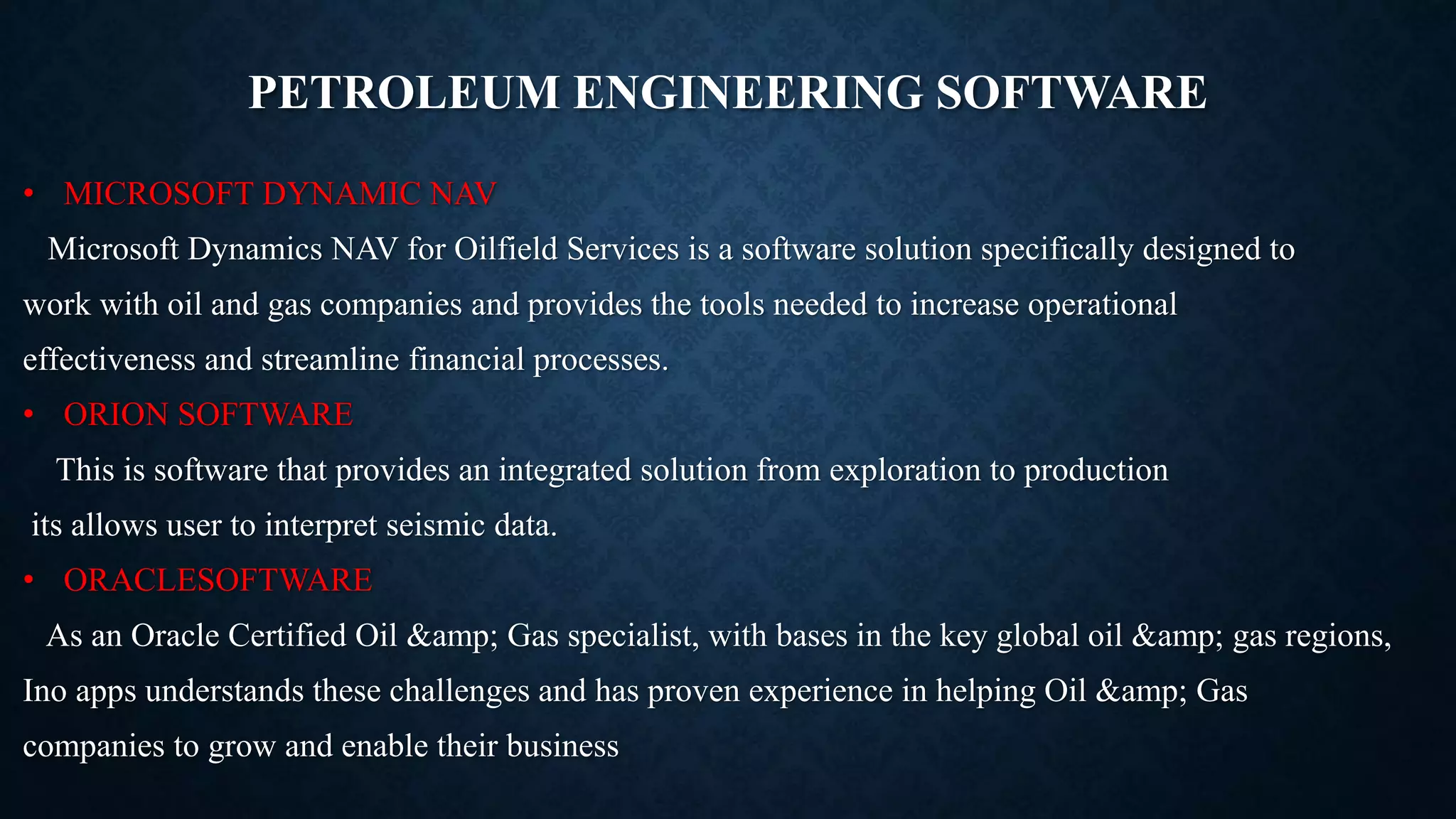 PETROLEUM ENGINEERING SOFTWARE
• MICROSOFT DYNAMIC NAV
Microsoft Dynamics NAV for Oilfield Services is a software solution specifically designed to
work with oil and gas companies and provides the tools needed to increase operational
effectiveness and streamline financial processes.
• ORION SOFTWARE
This is software that provides an integrated solution from exploration to production
its allows user to interpret seismic data.
• ORACLESOFTWARE
As an Oracle Certified Oil &amp; Gas specialist, with bases in the key global oil &amp; gas regions,
Ino apps understands these challenges and has proven experience in helping Oil &amp; Gas
companies to grow and enable their business
 