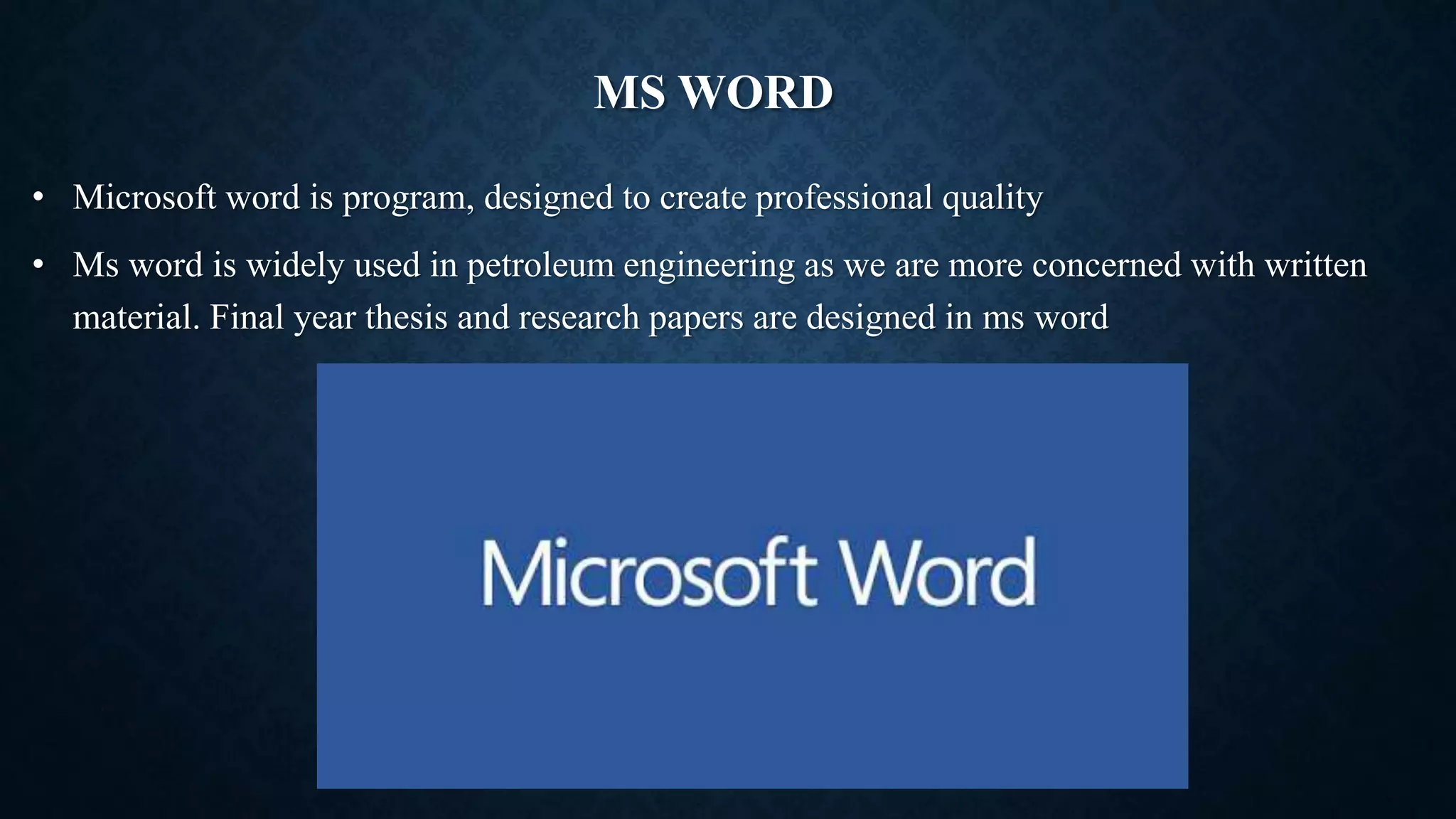 MS WORD
• Microsoft word is program, designed to create professional quality
• Ms word is widely used in petroleum engineering as we are more concerned with written
material. Final year thesis and research papers are designed in ms word
 