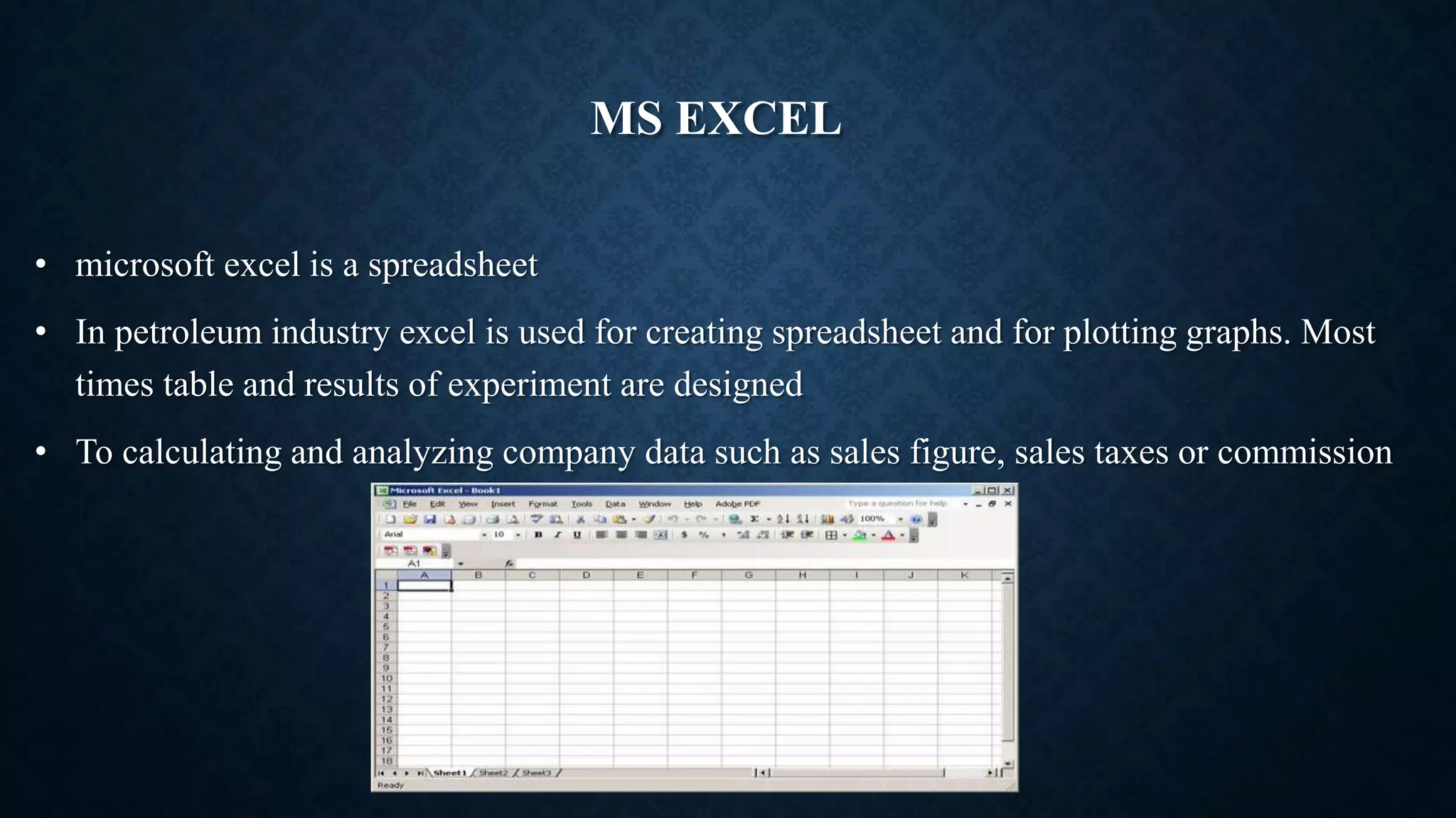 MS EXCEL
• microsoft excel is a spreadsheet
• In petroleum industry excel is used for creating spreadsheet and for plotting graphs. Most
times table and results of experiment are designed
• To calculating and analyzing company data such as sales figure, sales taxes or commission
 