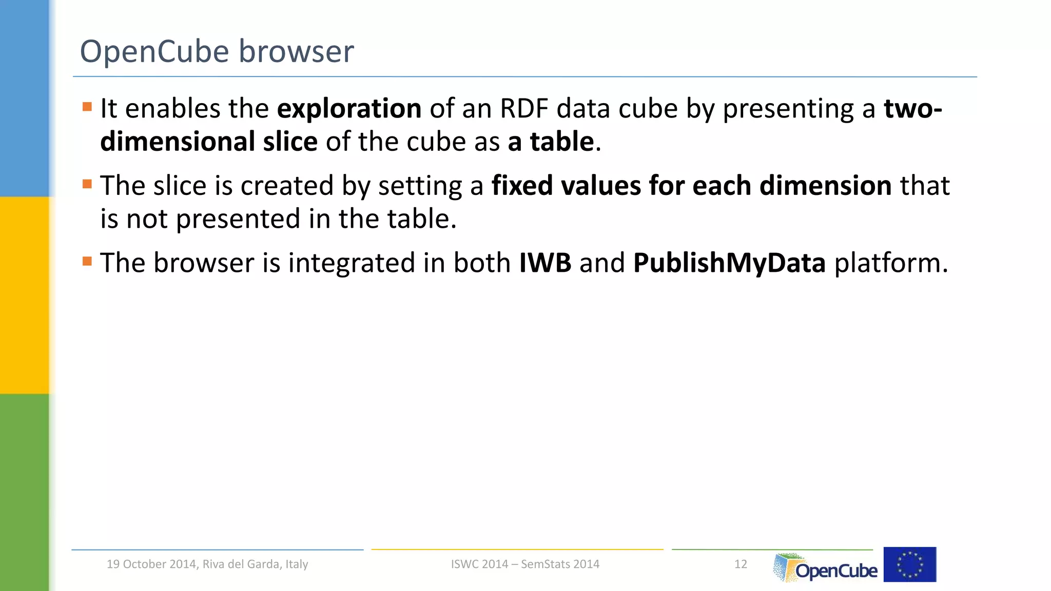  It enables the exploration of an RDF data cube by presenting a two-dimensional 
slice of the cube as a table. 
 The slice is created by setting a fixed values for each dimension that 
is not presented in the table. 
 The browser is integrated in both IWB and PublishMyData platform. 
12 
OpenCube browser 
19 October 2014, Riva del Garda, Italy ISWC 2014 – SemStats 2014 
 