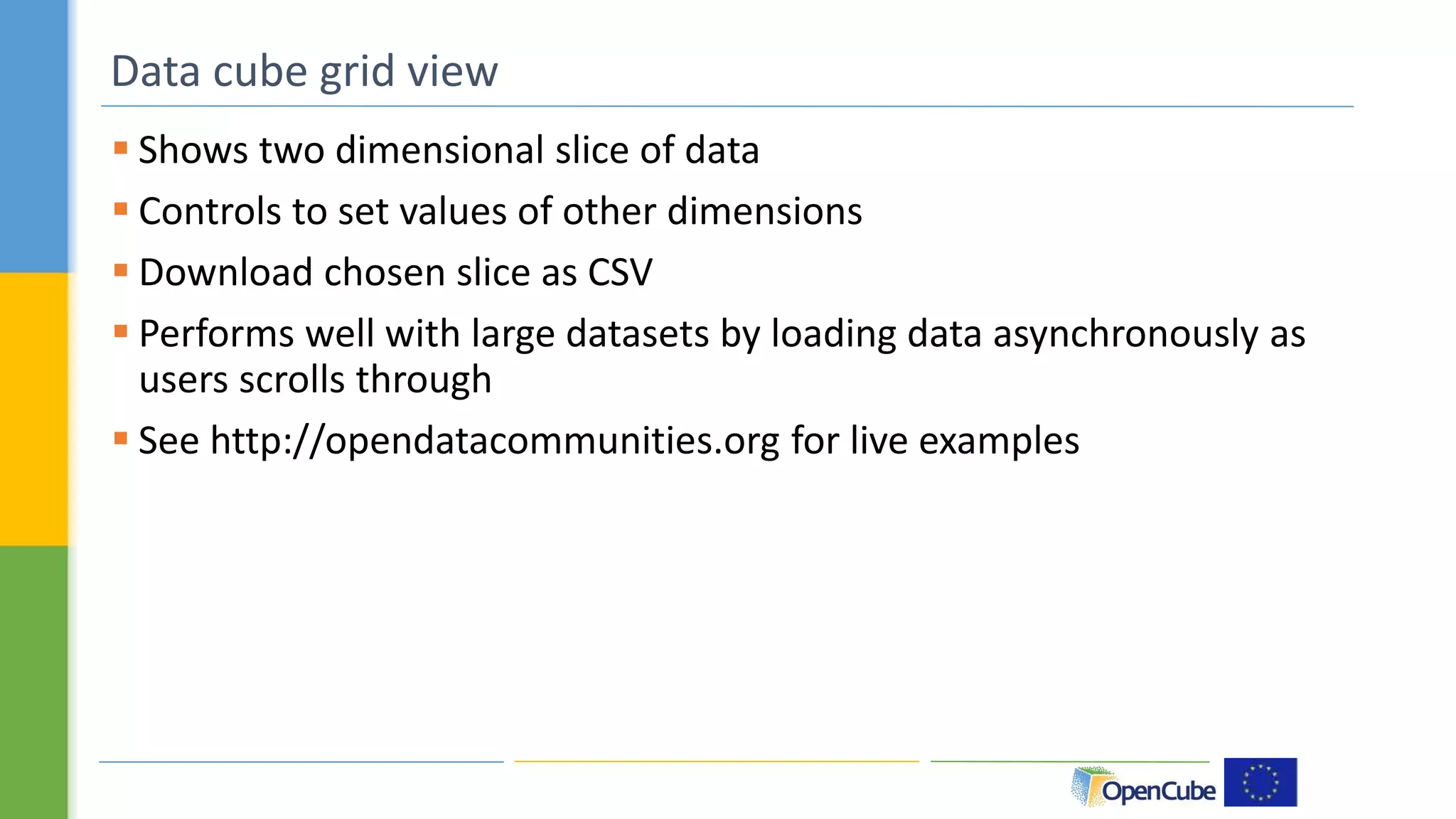 Data cube grid view 
 Shows two dimensional slice of data 
 Controls to set values of other dimensions 
 Download chosen slice as CSV 
 Performs well with large datasets by loading data asynchronously as 
users scrolls through 
 See http://opendatacommunities.org for live examples 
 