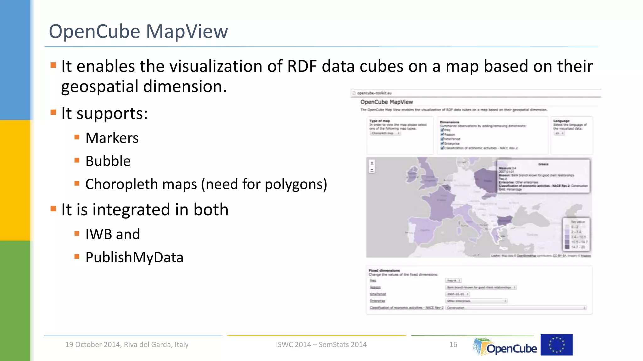  It enables the visualization of RDF data cubes on a map based on their 
geospatial dimension. 
 It supports: 
 Markers 
 Bubble 
 Choropleth maps (need for polygons) 
 It is integrated in both 
 IWB and 
 PublishMyData 
16 
OpenCube MapView 
19 October 2014, Riva del Garda, Italy ISWC 2014 – SemStats 2014 
 