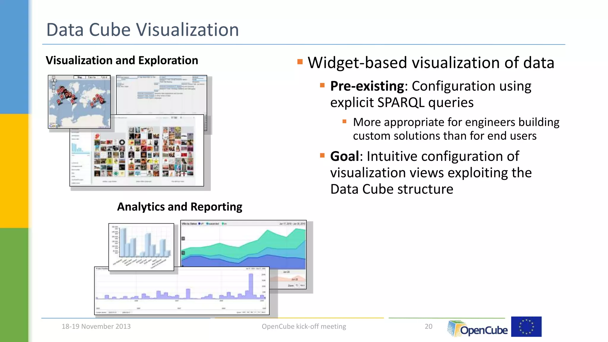  Widget-based visualization of data 
 Pre-existing: Configuration using 
explicit SPARQL queries 
 More appropriate for engineers building 
custom solutions than for end users 
 Goal: Intuitive configuration of 
visualization views exploiting the 
Data Cube structure 
Data Cube Visualization 
Visualization and Exploration 
Analytics and Reporting 
18-19 November 2013 OpenCube kick-off meeting 20 
 