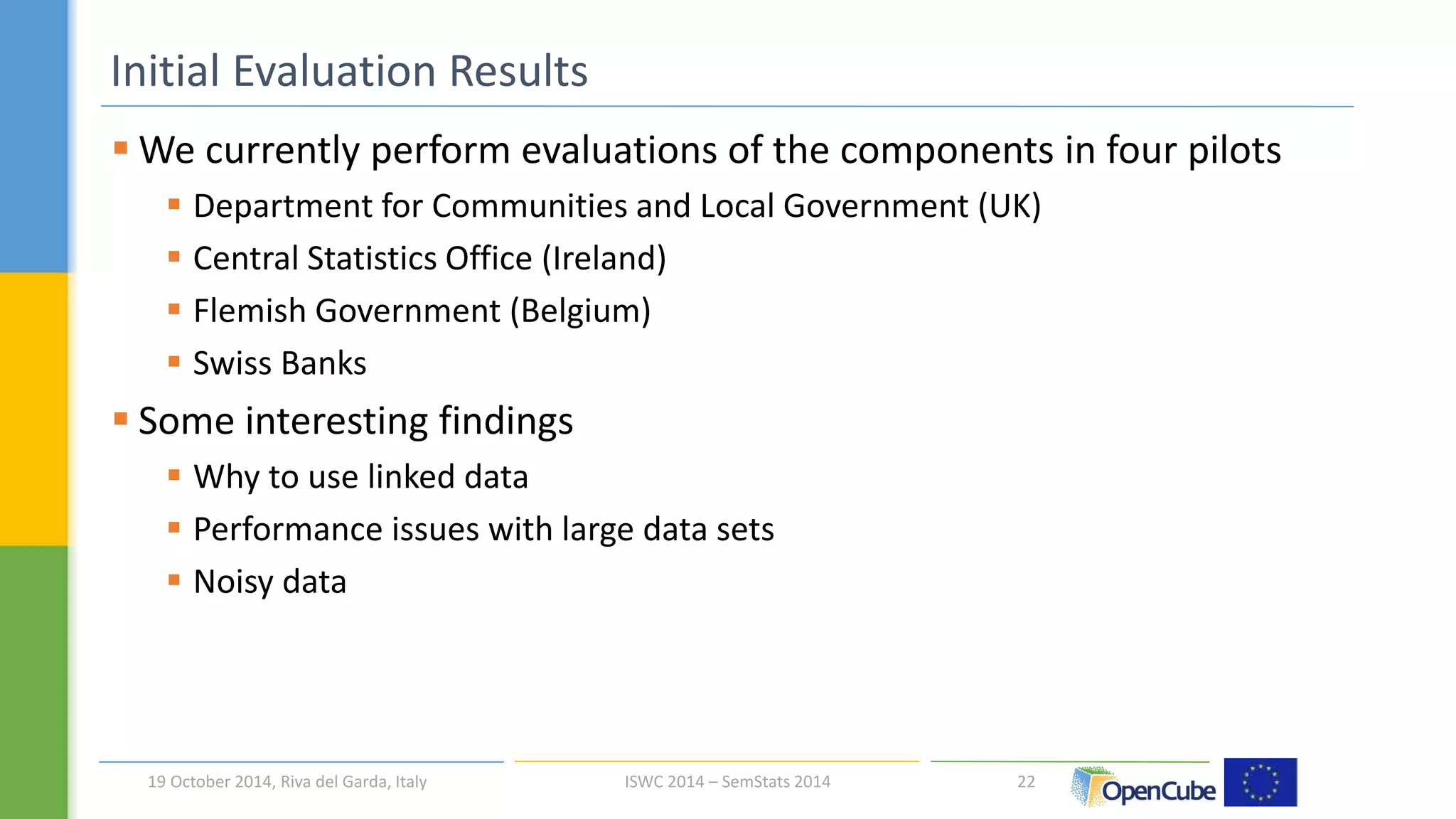 We currently perform evaluations of the components in four pilots 
 Department for Communities and Local Government (UK) 
 Central Statistics Office (Ireland) 
 Flemish Government (Belgium) 
 Swiss Banks 
 Some interesting findings 
 Why to use linked data 
 Performance issues with large data sets 
 Noisy data 
22 
Initial Evaluation Results 
19 October 2014, Riva del Garda, Italy ISWC 2014 – SemStats 2014 
 